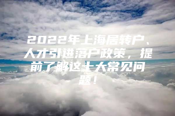 2022年上海居转户、人才引进落户政策，提前了解这十大常见问题！