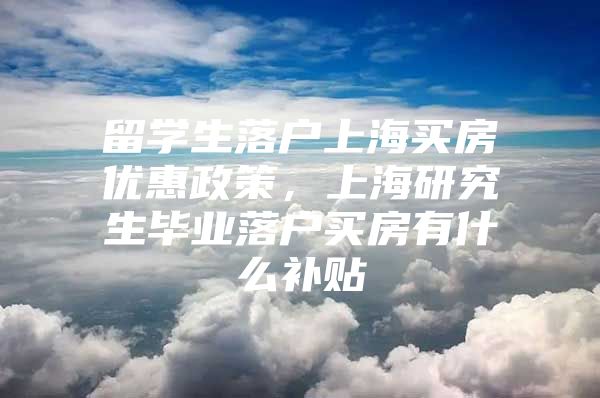 留学生落户上海买房优惠政策，上海研究生毕业落户买房有什么补贴