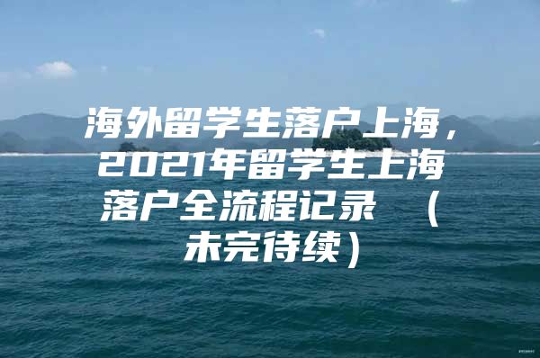 海外留学生落户上海，2021年留学生上海落户全流程记录 （未完待续）