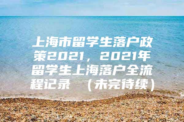 上海市留学生落户政策2021，2021年留学生上海落户全流程记录 （未完待续）