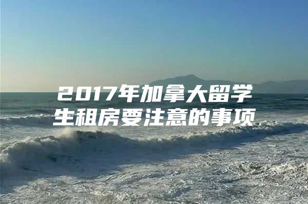 2017年加拿大留学生租房要注意的事项