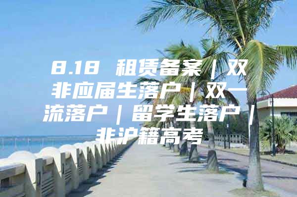 8.18 租赁备案｜双非应届生落户｜双一流落户｜留学生落户｜非沪籍高考