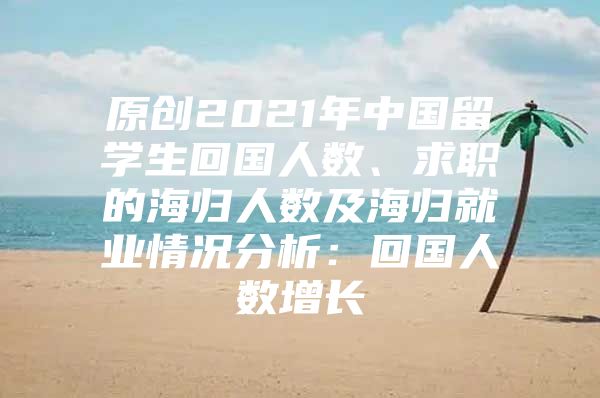 原创2021年中国留学生回国人数、求职的海归人数及海归就业情况分析：回国人数增长