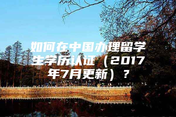 如何在中国办理留学生学历认证（2017年7月更新）？