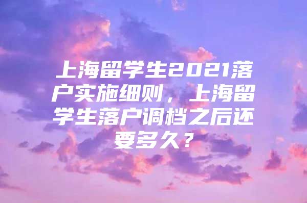 上海留学生2021落户实施细则，上海留学生落户调档之后还要多久？