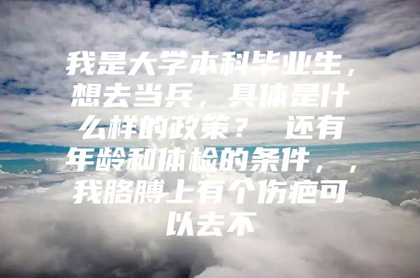 我是大学本科毕业生，想去当兵，具体是什么样的政策？ 还有年龄和体检的条件，，我胳膊上有个伤疤可以去不