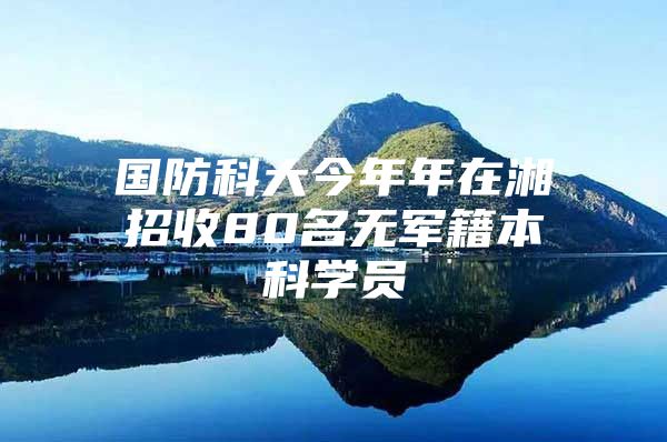 国防科大今年年在湘招收80名无军籍本科学员