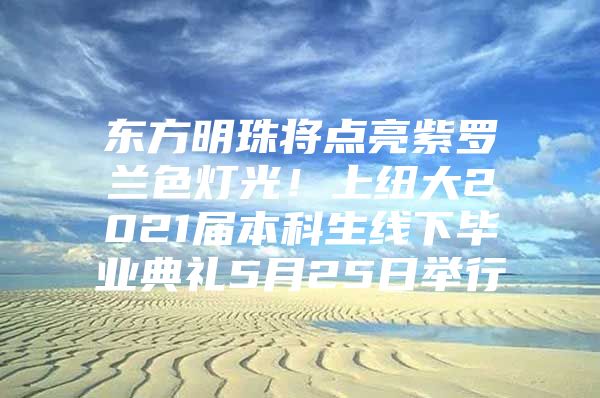 东方明珠将点亮紫罗兰色灯光！上纽大2021届本科生线下毕业典礼5月25日举行