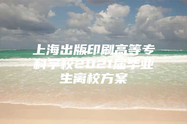 上海出版印刷高等专科学校2021届毕业生离校方案