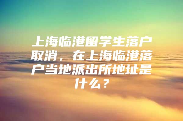 上海临港留学生落户取消，在上海临港落户当地派出所地址是什么？