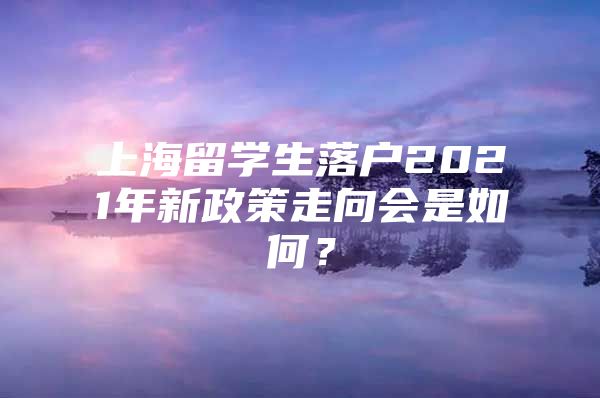 上海留学生落户2021年新政策走向会是如何？