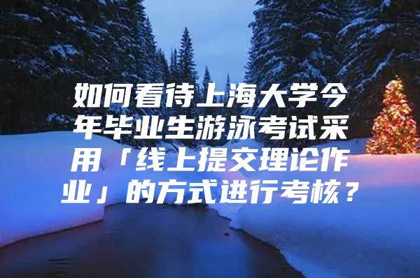 如何看待上海大学今年毕业生游泳考试采用「线上提交理论作业」的方式进行考核？