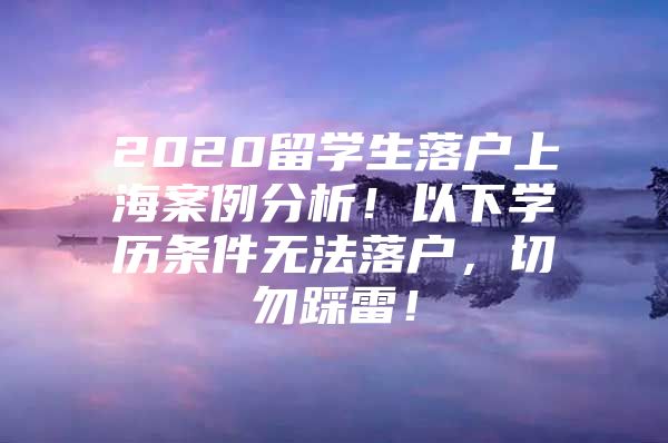 2020留学生落户上海案例分析！以下学历条件无法落户，切勿踩雷！