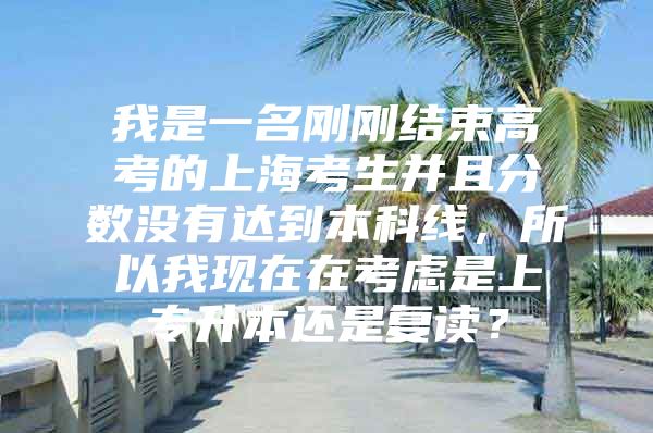 我是一名刚刚结束高考的上海考生并且分数没有达到本科线，所以我现在在考虑是上专升本还是复读？