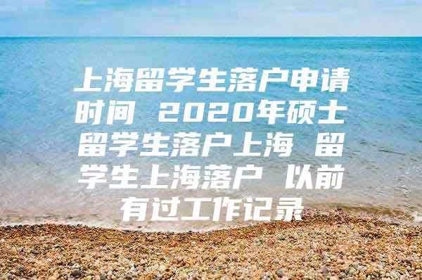 上海留学生落户申请时间 2020年硕士留学生落户上海 留学生上海落户 以前有过工作记录