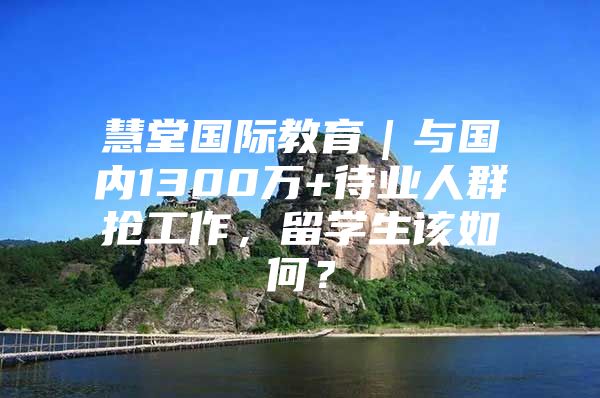 慧堂国际教育｜与国内1300万+待业人群抢工作，留学生该如何？