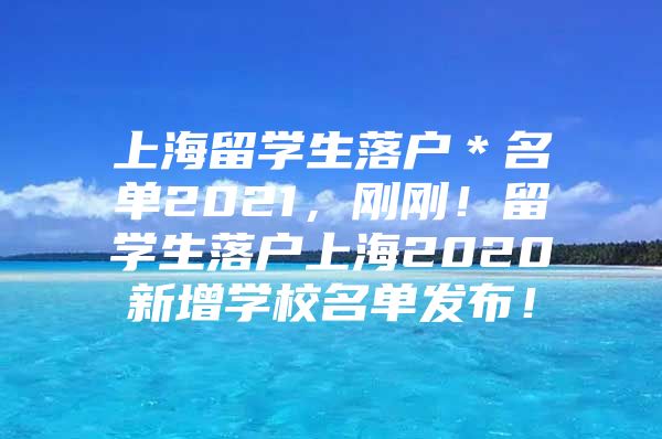 上海留学生落户＊名单2021，刚刚！留学生落户上海2020新增学校名单发布！