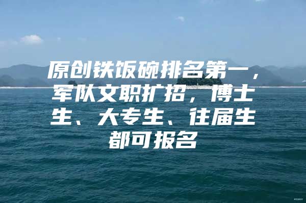 原创铁饭碗排名第一，军队文职扩招，博士生、大专生、往届生都可报名