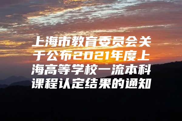 上海市教育委员会关于公布2021年度上海高等学校一流本科课程认定结果的通知