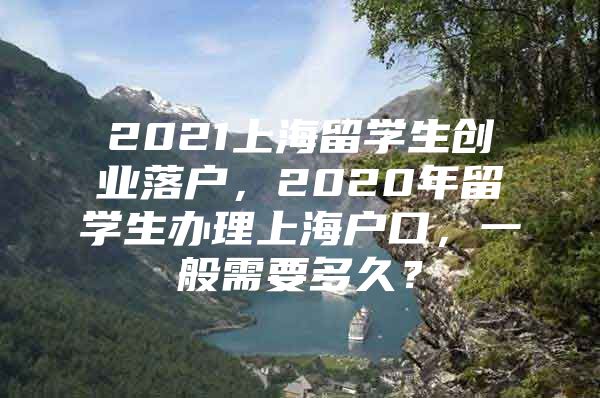 2021上海留学生创业落户，2020年留学生办理上海户口，一般需要多久？