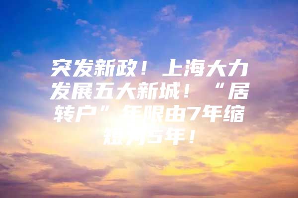 突发新政！上海大力发展五大新城！“居转户”年限由7年缩短为5年！