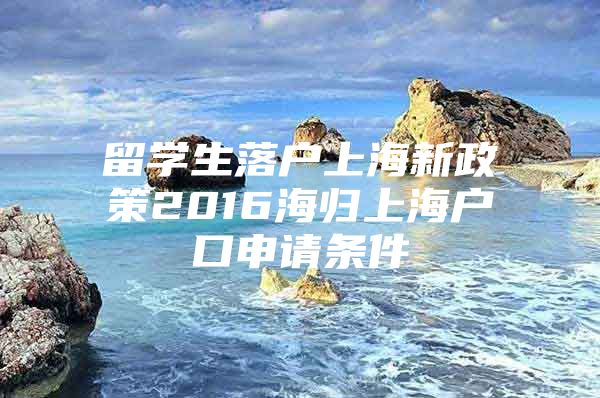 留学生落户上海新政策2016海归上海户口申请条件