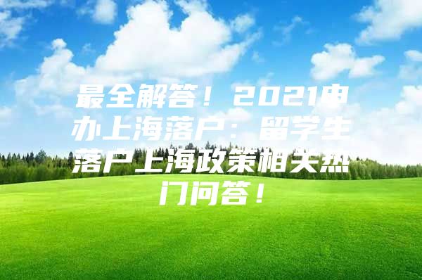 最全解答！2021申办上海落户：留学生落户上海政策相关热门问答！