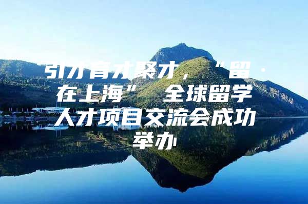 引才育才聚才，“留·在上海” 全球留学人才项目交流会成功举办