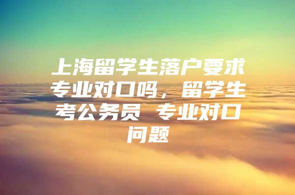 上海留学生落户要求专业对口吗，留学生考公务员 专业对口问题