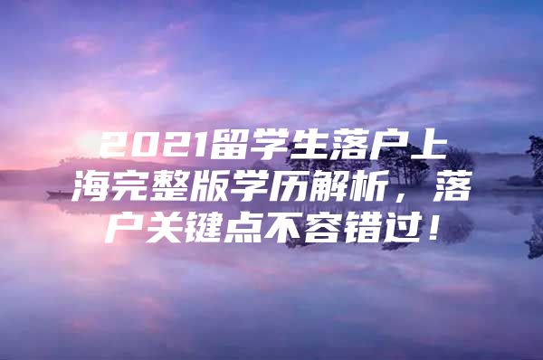 2021留学生落户上海完整版学历解析，落户关键点不容错过！