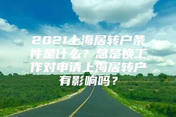 2021上海居转户条件是什么？总是换工作对申请上海居转户有影响吗？