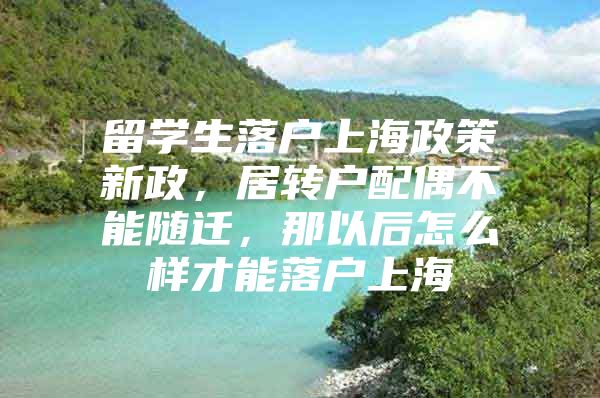 留学生落户上海政策新政，居转户配偶不能随迁，那以后怎么样才能落户上海