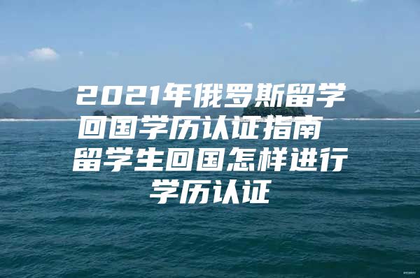 2021年俄罗斯留学回国学历认证指南 留学生回国怎样进行学历认证