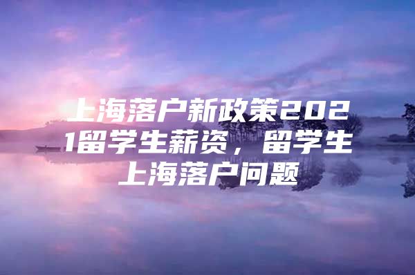 上海落户新政策2021留学生薪资，留学生上海落户问题