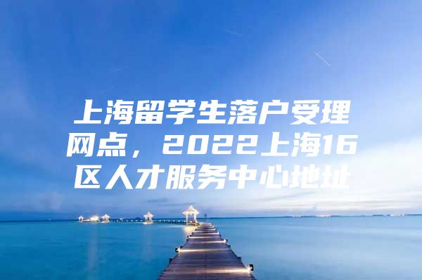 上海留学生落户受理网点，2022上海16区人才服务中心地址