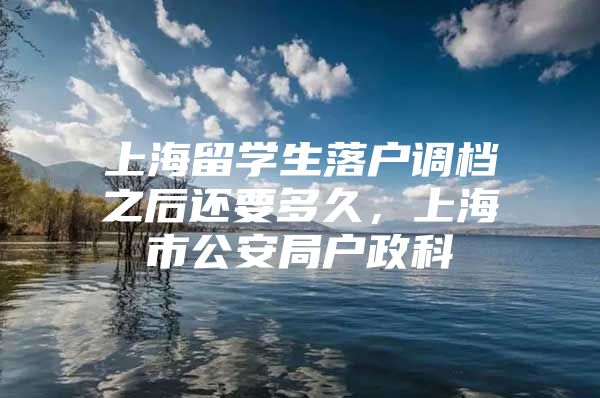 上海留学生落户调档之后还要多久，上海市公安局户政科