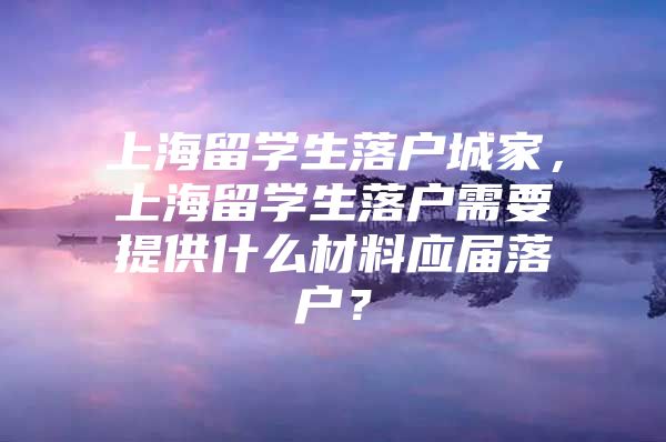 上海留学生落户城家，上海留学生落户需要提供什么材料应届落户？