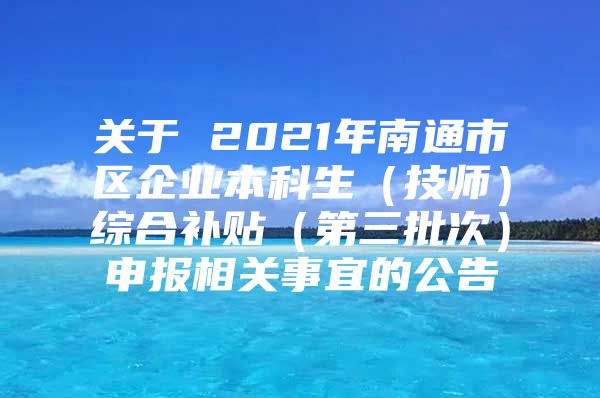 关于 2021年南通市区企业本科生（技师）综合补贴（第三批次）申报相关事宜的公告