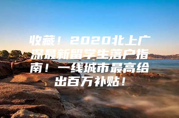 收藏！2020北上广深最新留学生落户指南！一线城市最高给出百万补贴！