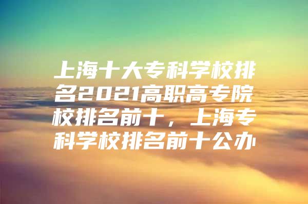 上海十大专科学校排名2021高职高专院校排名前十，上海专科学校排名前十公办