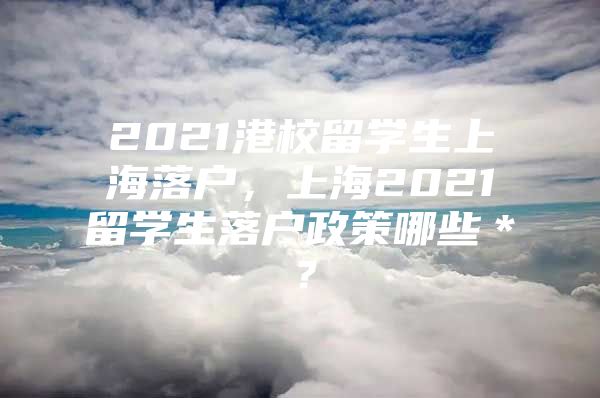 2021港校留学生上海落户，上海2021留学生落户政策哪些＊？