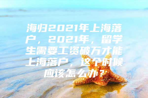 海归2021年上海落户，2021年，留学生需要工资破万才能上海落户，这个时候应该怎么办？