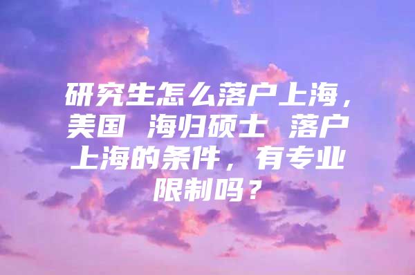 研究生怎么落户上海，美国 海归硕士 落户上海的条件，有专业限制吗？