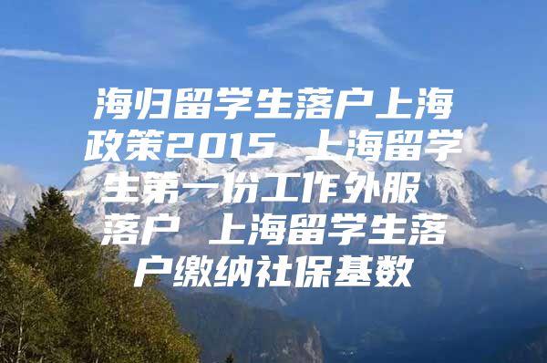 海归留学生落户上海政策2015 上海留学生第一份工作外服 落户 上海留学生落户缴纳社保基数