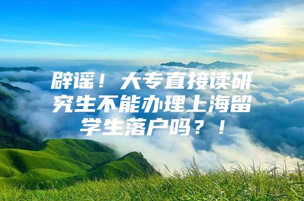 辟谣！大专直接读研究生不能办理上海留学生落户吗？！