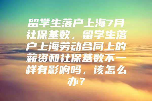 留学生落户上海7月社保基数，留学生落户上海劳动合同上的薪资和社保基数不一样有影响吗，该怎么办？