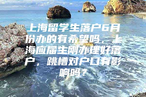 上海留学生落户6月份办的有希望吗，上海应届生刚办理好落户，跳槽对户口有影响吗？