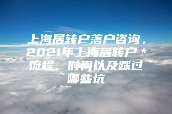 上海居转户落户咨询，2021年上海居转户＊流程、时间以及踩过哪些坑