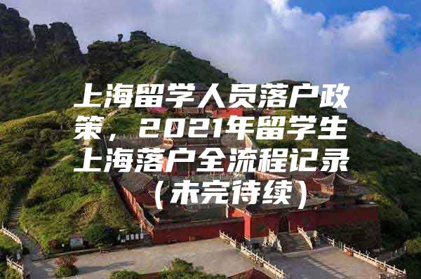 上海留学人员落户政策，2021年留学生上海落户全流程记录 （未完待续）