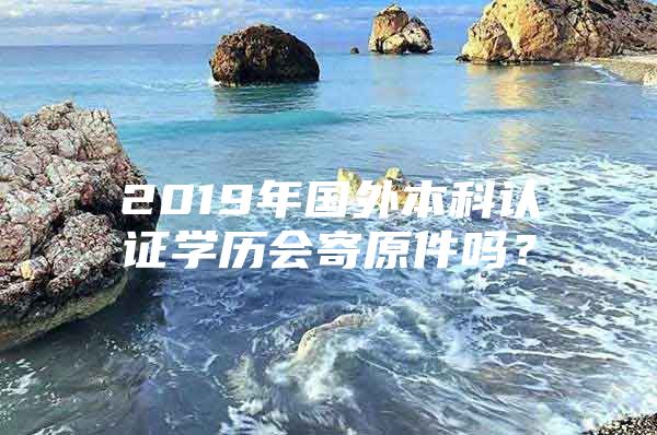 2019年国外本科认证学历会寄原件吗？